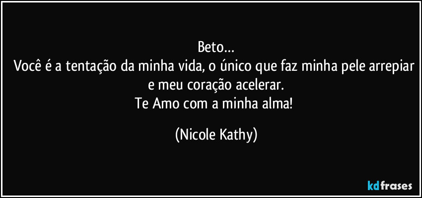 Beto…
Você é a tentação da minha vida, o único que faz minha pele arrepiar e meu coração acelerar.
Te Amo com a minha alma! (Nicole Kathy)