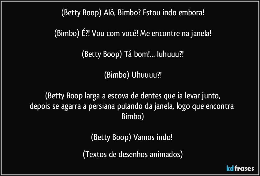 (Betty Boop) Alô, Bimbo? Estou indo embora!

(Bimbo) É?! Vou com você! Me encontre na janela!

(Betty Boop) Tá bom!... Iuhuuu?!

(Bimbo) Uhuuuu?!

(Betty Boop larga a escova de dentes que ia levar junto,
depois se agarra a persiana pulando da janela, logo que encontra Bimbo)

(Betty Boop) Vamos indo! (Textos de desenhos animados)