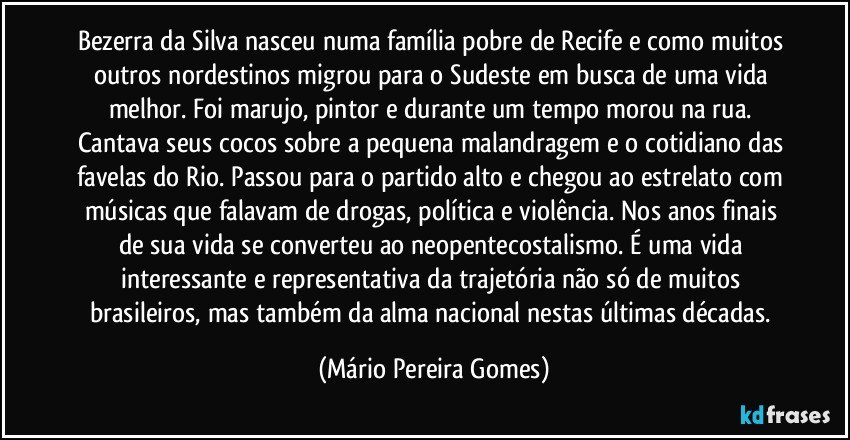 Bezerra da Silva nasceu numa família pobre de Recife e como muitos outros nordestinos migrou para o Sudeste em busca de uma vida melhor. Foi marujo, pintor e durante um tempo morou na rua. Cantava seus cocos sobre a pequena malandragem e o cotidiano das favelas do Rio. Passou para o partido alto e chegou ao estrelato com músicas que falavam de drogas, política e violência. Nos anos finais de sua vida se converteu ao neopentecostalismo. É uma vida interessante e representativa da trajetória não só de muitos brasileiros, mas também da alma nacional nestas últimas décadas. (Mário Pereira Gomes)