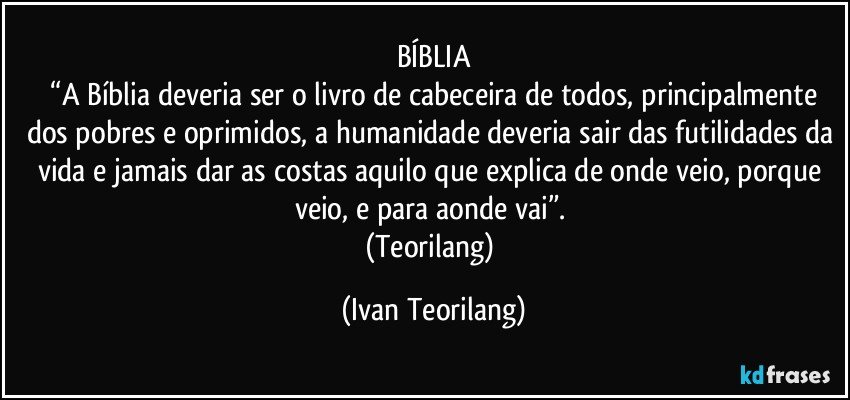 BÍBLIA
 “A Bíblia deveria ser o livro de cabeceira de todos, principalmente dos pobres e oprimidos, a humanidade deveria sair das futilidades da vida e jamais dar as costas aquilo que explica de onde veio, porque veio, e para aonde vai”. 
(Teorilang) (Ivan Teorilang)
