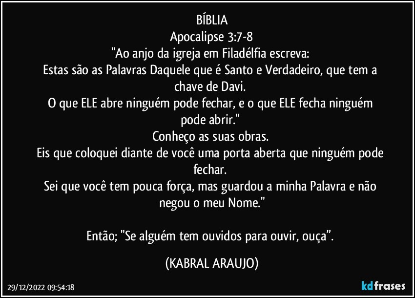 BÍBLIA
Apocalipse 3:7-8
"Ao anjo da igreja em Filadélfia escreva: 
Estas são as Palavras Daquele que é Santo e Verdadeiro, que tem a chave de Davi. 
O que ELE abre ninguém pode fechar, e o que ELE fecha ninguém pode abrir." 
Conheço as suas obras. 
Eis que coloquei diante de você uma porta aberta que ninguém pode fechar. 
Sei que você tem pouca força, mas guardou a minha Palavra e não negou o meu Nome."

Então; "Se alguém tem ouvidos para ouvir, ouça”. (KABRAL ARAUJO)