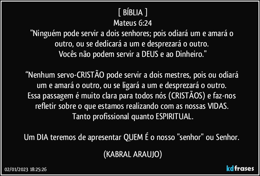 [ BÍBLIA ]
Mateus 6:24
"Ninguém pode servir a dois senhores; pois odiará um e amará o outro, ou se dedicará a um e desprezará o outro. 
Vocês não podem servir a DEUS e ao Dinheiro."

“Nenhum servo-CRISTÃO pode servir a dois mestres, pois ou odiará um e amará o outro, ou se ligará a um e desprezará o outro. 
Essa passagem é muito clara para todos nós (CRISTÃOS) e faz-nos refletir sobre o que estamos realizando com as nossas VIDAS. 
Tanto profissional quanto ESPIRITUAL.

Um DIA teremos de apresentar QUEM É o nosso "senhor" ou Senhor. (KABRAL ARAUJO)