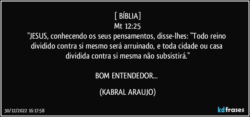 [ BÍBLIA]
Mt 12:25
"JESUS, conhecendo os seus pensamentos, disse-lhes: "Todo reino dividido contra si mesmo será arruinado, e toda cidade ou casa dividida contra si mesma não subsistirá."

BOM ENTENDEDOR... (KABRAL ARAUJO)