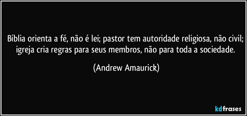 Bíblia orienta a fé, não é lei; pastor tem autoridade religiosa, não civil; igreja cria regras para seus membros, não para toda a sociedade. (Andrew Amaurick)