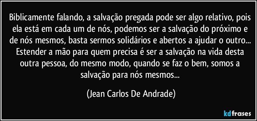 Biblicamente falando, a salvação pregada pode ser algo relativo, pois ela está em cada um de nós, podemos ser a salvação do próximo e de nós mesmos, basta sermos solidários e abertos a ajudar o outro... Estender a mão para quem precisa é ser a salvação na vida desta outra pessoa, do mesmo modo, quando se faz o bem, somos a salvação para nós mesmos... (Jean Carlos De Andrade)