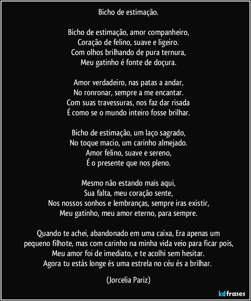 Bicho de estimação.

Bicho de estimação, amor companheiro,
Coração de felino, suave e ligeiro.
Com olhos brilhando de pura ternura,
Meu gatinho é fonte de doçura.

Amor verdadeiro, nas patas a andar,
No ronronar, sempre a me encantar.
Com suas travessuras, nos faz dar risada
É como se o mundo inteiro fosse brilhar.

Bicho de estimação, um laço sagrado,
No toque macio, um carinho almejado.
Amor felino, suave e sereno,
É o presente que nos pleno.

Mesmo não estando mais aqui,
Sua falta, meu coração sente,
Nos nossos sonhos e lembranças, sempre iras existir,
Meu gatinho, meu amor eterno, para sempre.

⁠Quando te achei, abandonado em uma caixa, Era apenas um pequeno filhote, mas com carinho na minha vida veio para ficar pois,
Meu amor foi de imediato, e te acolhi sem hesitar.
Agora tu estás longe és uma estrela no céu és a brilhar. (Jorcelia Pariz)