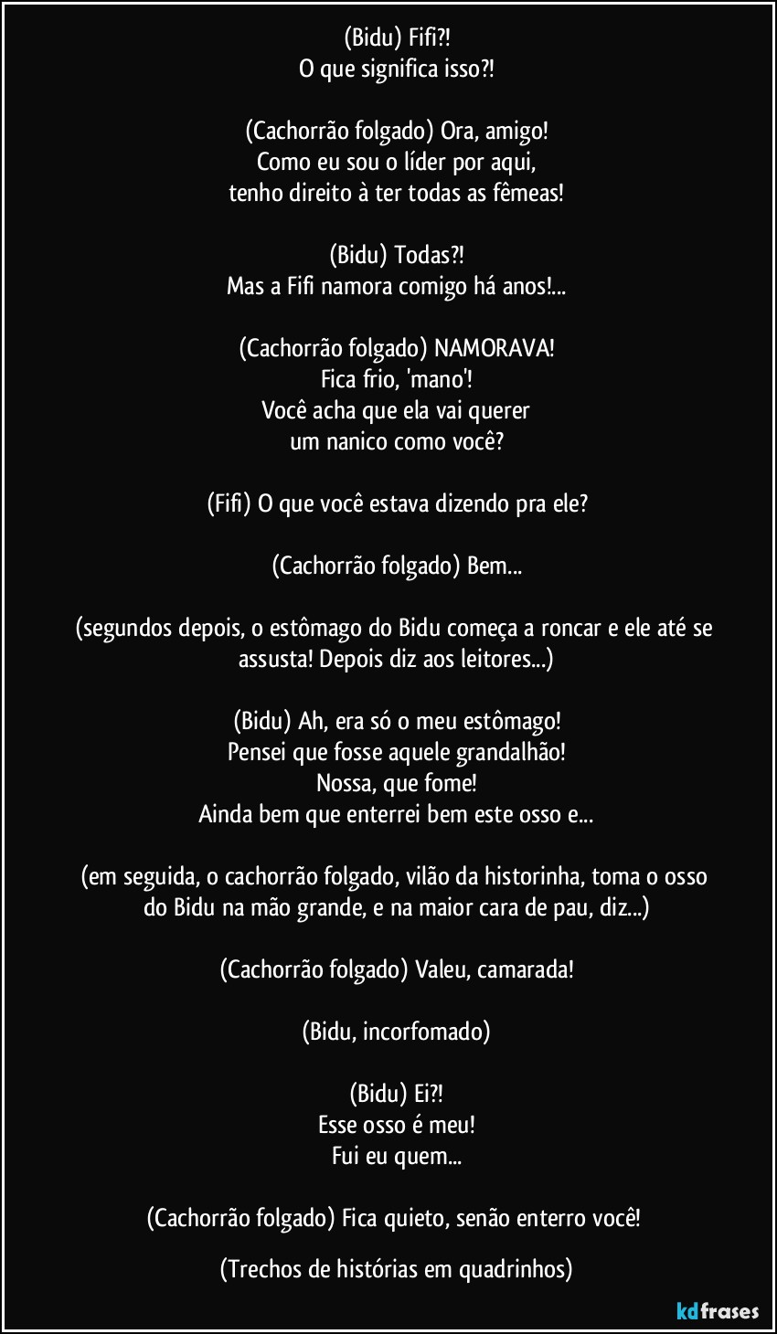 (Bidu) Fifi?!
O que significa isso?!

(Cachorrão folgado) Ora, amigo!
Como eu sou o líder por aqui,
tenho direito à ter todas as fêmeas!

(Bidu) Todas?!
Mas a Fifi namora comigo há anos!...

(Cachorrão folgado) NAMORAVA!
Fica frio, 'mano'!
Você acha que ela vai querer
um nanico como você?

(Fifi) O que você estava dizendo pra ele?

(Cachorrão folgado) Bem...

(segundos depois, o estômago do Bidu começa a roncar e ele até se assusta! Depois diz aos leitores...)

(Bidu) Ah, era só o meu estômago!
Pensei que fosse aquele grandalhão!
Nossa, que fome!
Ainda bem que enterrei bem este osso e...

(em seguida, o cachorrão folgado, vilão da historinha, toma o osso do Bidu na mão grande, e na maior cara de pau, diz...)

(Cachorrão folgado) Valeu, camarada!

(Bidu, incorfomado)

(Bidu) Ei?!
Esse osso é meu!
Fui eu quem...

(Cachorrão folgado) Fica quieto, senão enterro você! (Trechos de histórias em quadrinhos)