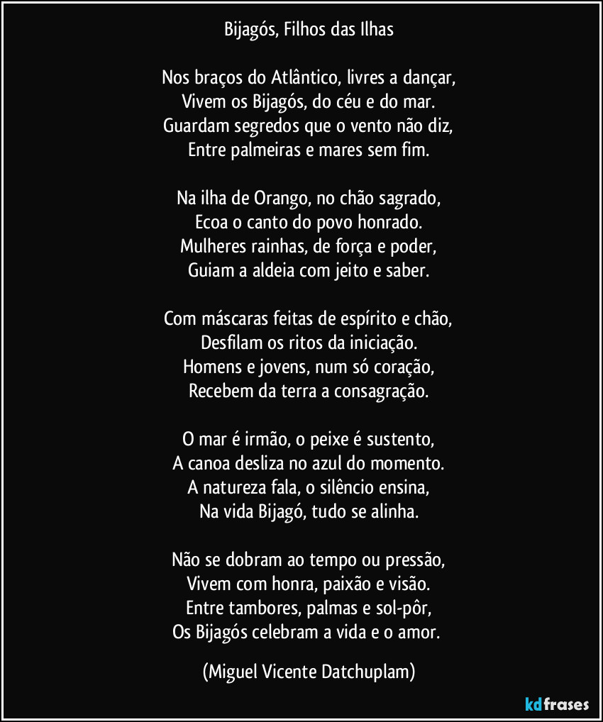 Bijagós, Filhos das Ilhas
Nos braços do Atlântico, livres a dançar,
Vivem os Bijagós, do céu e do mar.
Guardam segredos que o vento não diz,
Entre palmeiras e mares sem fim.
Na ilha de Orango, no chão sagrado,
Ecoa o canto do povo honrado.
Mulheres rainhas, de força e poder,
Guiam a aldeia com jeito e saber.
Com máscaras feitas de espírito e chão,
Desfilam os ritos da iniciação.
Homens e jovens, num só coração,
Recebem da terra a consagração.
O mar é irmão, o peixe é sustento,
A canoa desliza no azul do momento.
A natureza fala, o silêncio ensina,
Na vida Bijagó, tudo se alinha.
Não se dobram ao tempo ou pressão,
Vivem com honra, paixão e visão.
Entre tambores, palmas e sol-pôr,
Os Bijagós celebram a vida e o amor. (Miguel Vicente Datchuplam)