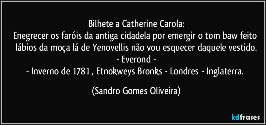 Bilhete a Catherine Carola:
Enegrecer os faróis da antiga cidadela por emergir o tom baw feito lábios da moça lá de Yenovellis não vou esquecer daquele vestido.
- Everond -
- Inverno de 1781 , Etnokweys Bronks - Londres - Inglaterra. (Sandro Gomes Oliveira)