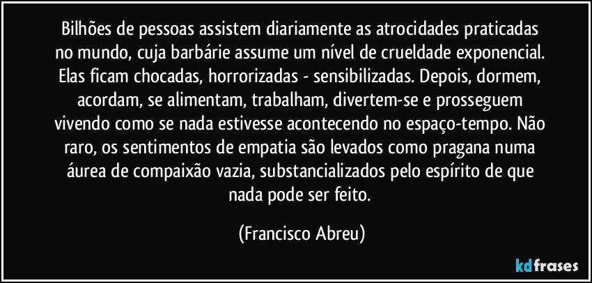 Bilhões de pessoas assistem diariamente as atrocidades praticadas no mundo, cuja barbárie assume um nível de crueldade exponencial. Elas ficam chocadas, horrorizadas - sensibilizadas. Depois, dormem, acordam, se alimentam, trabalham, divertem-se e prosseguem vivendo como se nada estivesse acontecendo no espaço-tempo. Não raro, os sentimentos de empatia são levados como pragana numa áurea de compaixão vazia, substancializados pelo espírito de que nada pode ser feito. (Francisco Abreu)