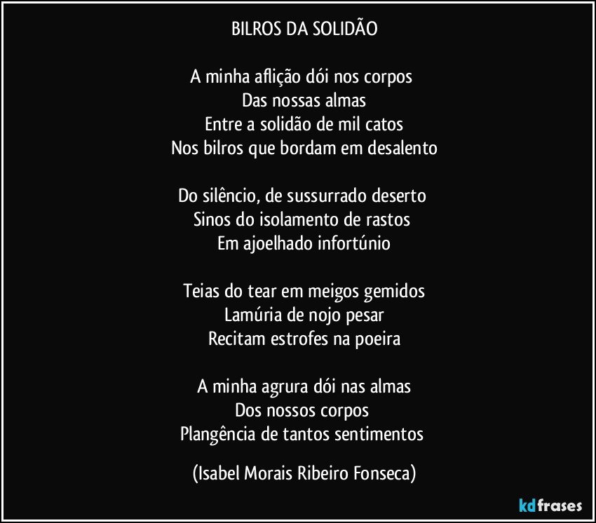 BILROS DA SOLIDÃO
A minha aflição dói nos corpos
Das nossas almas
Entre a solidão de mil catos
Nos bilros que bordam em desalento
Do silêncio, de sussurrado deserto
Sinos do isolamento de rastos
Em ajoelhado infortúnio
Teias do tear em meigos gemidos
Lamúria de nojo pesar
Recitam estrofes na poeira
A minha agrura dói nas almas
Dos nossos corpos
Plangência de tantos sentimentos (Isabel Morais Ribeiro Fonseca)