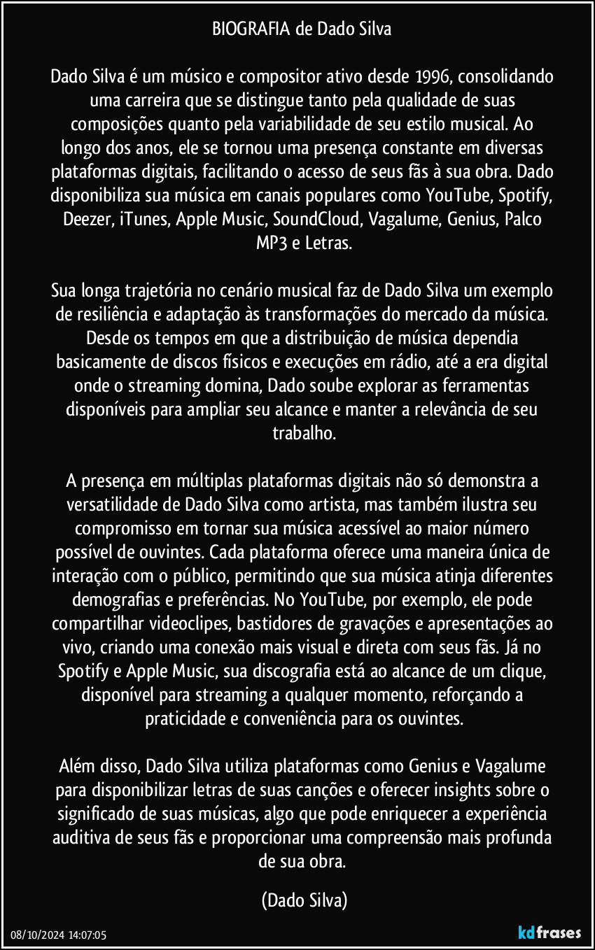 BIOGRAFIA de Dado Silva 

Dado Silva é um músico e compositor ativo desde 1996, consolidando uma carreira que se distingue tanto pela qualidade de suas composições quanto pela variabilidade de seu estilo musical. Ao longo dos anos, ele se tornou uma presença constante em diversas plataformas digitais, facilitando o acesso de seus fãs à sua obra. Dado disponibiliza sua música em canais populares como YouTube, Spotify, Deezer, iTunes, Apple Music, SoundCloud, Vagalume, Genius, Palco MP3 e Letras.

Sua longa trajetória no cenário musical faz de Dado Silva um exemplo de resiliência e adaptação às transformações do mercado da música. Desde os tempos em que a distribuição de música dependia basicamente de discos físicos e execuções em rádio, até a era digital onde o streaming domina, Dado soube explorar as ferramentas disponíveis para ampliar seu alcance e manter a relevância de seu trabalho.

A presença em múltiplas plataformas digitais não só demonstra a versatilidade de Dado Silva como artista, mas também ilustra seu compromisso em tornar sua música acessível ao maior número possível de ouvintes. Cada plataforma oferece uma maneira única de interação com o público, permitindo que sua música atinja diferentes demografias e preferências. No YouTube, por exemplo, ele pode compartilhar videoclipes, bastidores de gravações e apresentações ao vivo, criando uma conexão mais visual e direta com seus fãs. Já no Spotify e Apple Music, sua discografia está ao alcance de um clique, disponível para streaming a qualquer momento, reforçando a praticidade e conveniência para os ouvintes.

Além disso, Dado Silva utiliza plataformas como Genius e Vagalume para disponibilizar letras de suas canções e oferecer insights sobre o significado de suas músicas, algo que pode enriquecer a experiência auditiva de seus fãs e proporcionar uma compreensão mais profunda de sua obra. (Dado Silva)
