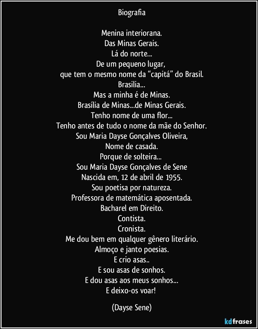 Biografia

Menina interiorana.
Das Minas Gerais.
Lá do norte...
De um pequeno lugar, 
que tem o mesmo nome da “capitá” do Brasil.
Brasilia...
Mas a minha é de Minas.
Brasília de Minas...de Minas Gerais.
Tenho nome de uma flor...
Tenho antes de tudo o nome da mãe do Senhor.
Sou Maria Dayse Gonçalves Oliveira,
Nome de casada.
Porque de solteira... 
Sou Maria Dayse Gonçalves de Sene
Nascida em, 12 de abril de 1955.
Sou poetisa por natureza.
Professora de matemática aposentada.
Bacharel em Direito.
Contista.
Cronista.
Me dou bem em qualquer gênero literário.
Almoço e janto poesias.
E crio asas..
E sou asas de sonhos.
E dou asas aos meus sonhos...
E deixo-os voar! (Dayse Sene)