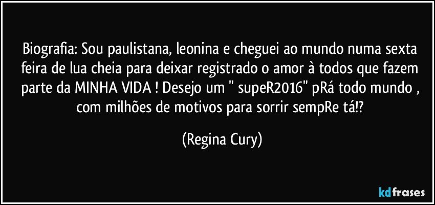 Biografia: Sou paulistana, leonina e cheguei ao mundo numa sexta feira de lua cheia para deixar registrado o amor à todos que fazem parte da MINHA VIDA ! Desejo um " supeR2016" pRá todo mundo , com milhões de motivos para sorrir sempRe tá!? (Regina Cury)