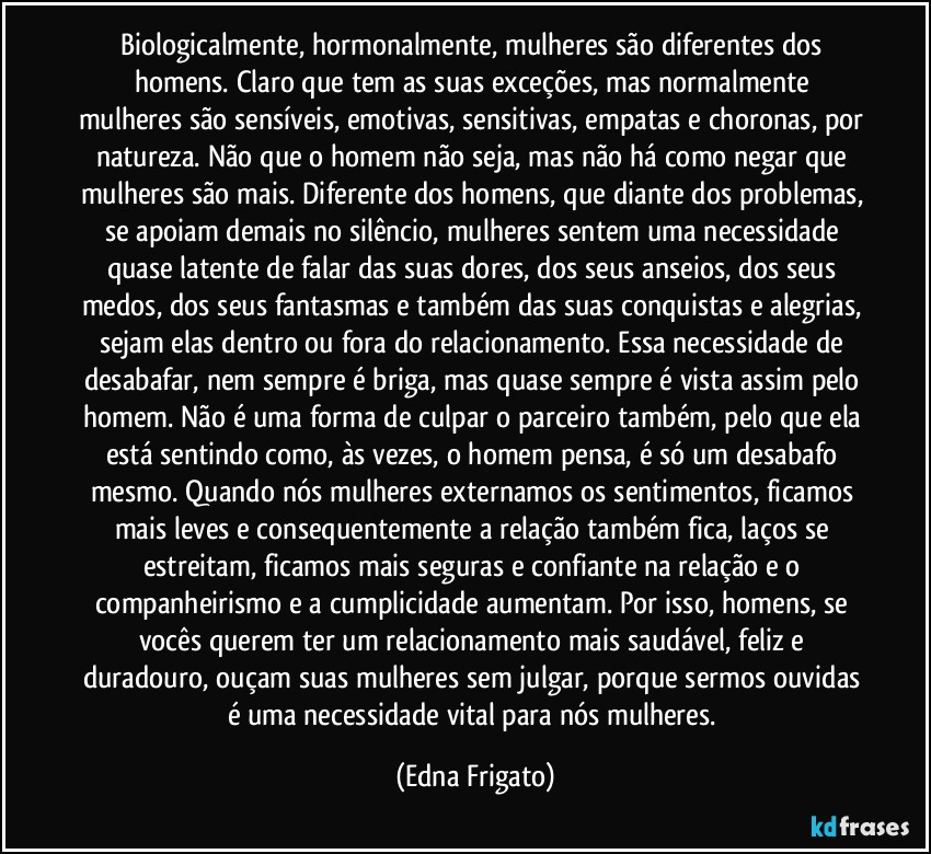 Biologicalmente, hormonalmente, mulheres são diferentes dos homens. Claro que tem as suas exceções, mas normalmente mulheres são sensíveis, emotivas, sensitivas, empatas e choronas, por natureza. Não que o homem não seja, mas não há como negar que  mulheres são mais. Diferente dos homens, que diante dos problemas, se apoiam demais no silêncio, mulheres sentem uma necessidade quase latente de falar das suas dores, dos seus anseios, dos seus medos, dos seus fantasmas e também das suas conquistas e alegrias, sejam elas dentro ou fora do relacionamento. Essa necessidade de desabafar, nem sempre é briga, mas quase sempre é vista assim pelo homem. Não é uma forma de culpar o parceiro também, pelo que ela está sentindo como, às vezes, o homem pensa, é só um desabafo mesmo. Quando nós mulheres externamos os sentimentos, ficamos mais leves e consequentemente a relação também fica, laços se estreitam, ficamos mais seguras e confiante na relação e o companheirismo e a cumplicidade aumentam. Por isso, homens, se vocês querem ter um relacionamento mais saudável, feliz e duradouro, ouçam suas mulheres sem julgar, porque sermos ouvidas é uma necessidade vital para nós mulheres. (Edna Frigato)