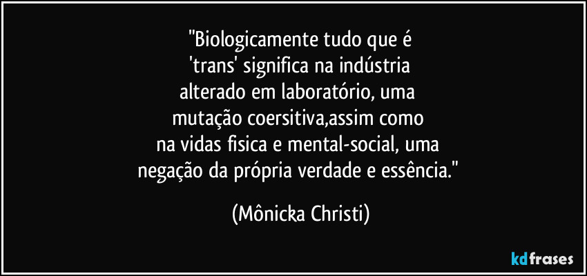 "Biologicamente tudo que é
'trans' significa na indústria
alterado em laboratório, uma
mutação coersitiva,assim como
na vidas fisica e mental-social, uma
negação da própria verdade e essência." (Mônicka Christi)
