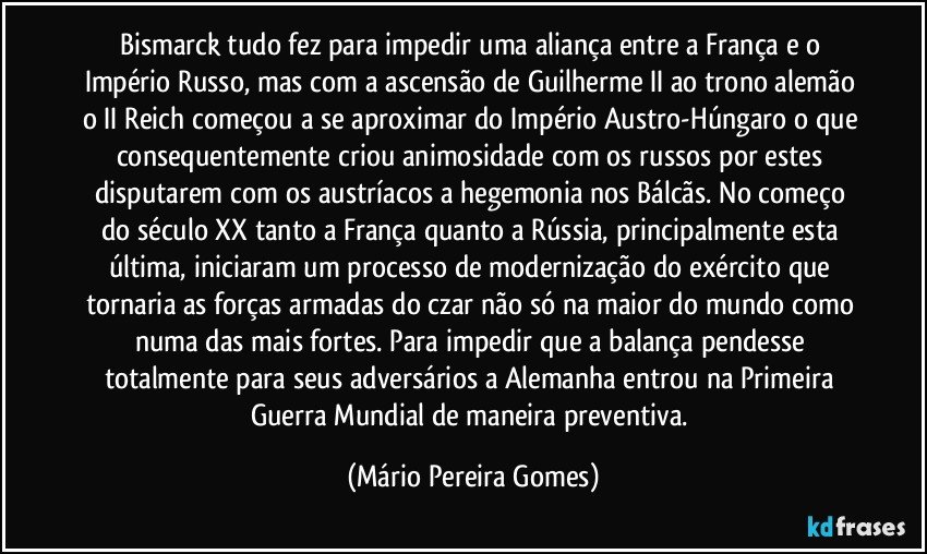 Bismarck tudo fez para impedir uma aliança entre a França e o Império Russo, mas com a ascensão de Guilherme II ao trono alemão o II Reich começou a se aproximar do Império Austro-Húngaro o que consequentemente criou animosidade com os russos por estes disputarem com os austríacos a hegemonia nos Bálcãs. No começo do século XX tanto a França quanto a Rússia, principalmente esta última, iniciaram um processo de modernização do exército que tornaria as forças armadas do czar não só na maior do mundo como numa das mais fortes. Para impedir que a balança pendesse totalmente para seus adversários a Alemanha entrou na Primeira Guerra Mundial de maneira preventiva. (Mário Pereira Gomes)