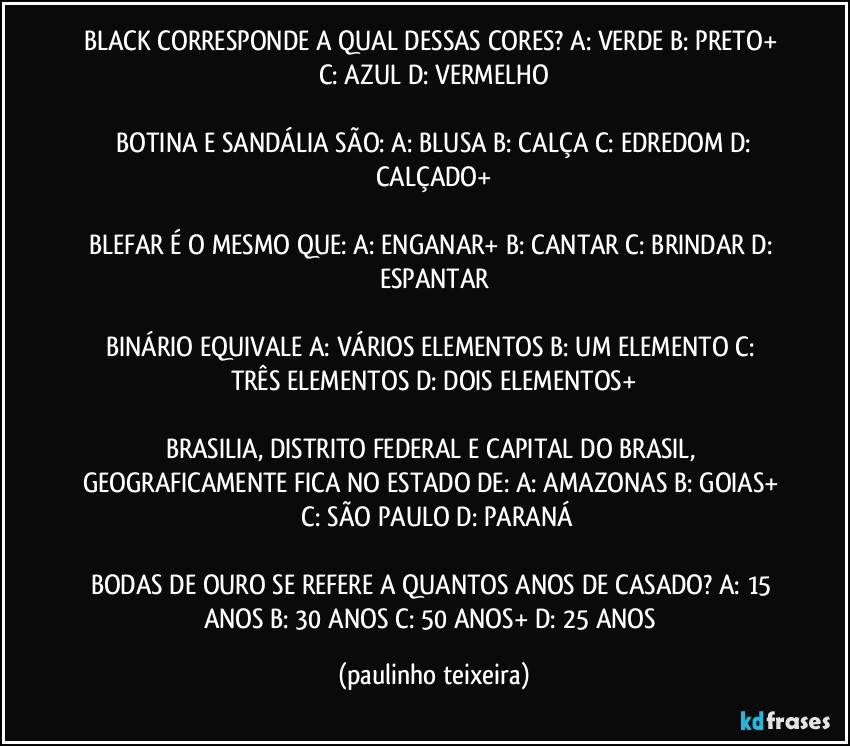 BLACK CORRESPONDE A QUAL DESSAS CORES?  A: VERDE  B: PRETO+  C: AZUL  D: VERMELHO

 BOTINA E SANDÁLIA SÃO:  A: BLUSA  B: CALÇA  C: EDREDOM  D: CALÇADO+

BLEFAR É O MESMO QUE:  A: ENGANAR+  B: CANTAR  C: BRINDAR  D: ESPANTAR

BINÁRIO EQUIVALE A: VÁRIOS ELEMENTOS  B: UM ELEMENTO  C: TRÊS ELEMENTOS  D: DOIS ELEMENTOS+

BRASILIA, DISTRITO FEDERAL E CAPITAL DO BRASIL, GEOGRAFICAMENTE FICA NO ESTADO DE:  A: AMAZONAS  B: GOIAS+  C: SÃO PAULO  D: PARANÁ

BODAS DE OURO SE REFERE A QUANTOS ANOS DE CASADO?  A: 15 ANOS  B: 30 ANOS  C: 50 ANOS+  D: 25 ANOS (paulinho teixeira)