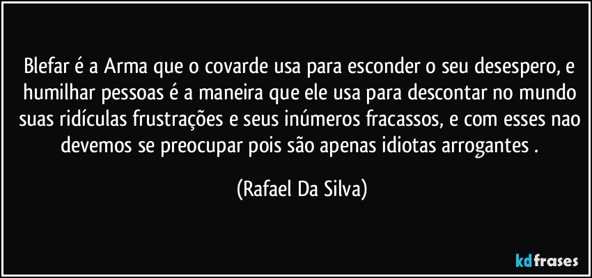 Blefar é a Arma que o covarde usa para esconder o seu desespero, e humilhar pessoas é a maneira que ele usa para descontar no mundo suas ridículas frustrações e seus inúmeros fracassos, e com esses nao devemos se preocupar pois são apenas idiotas arrogantes . (Rafael Da Silva)