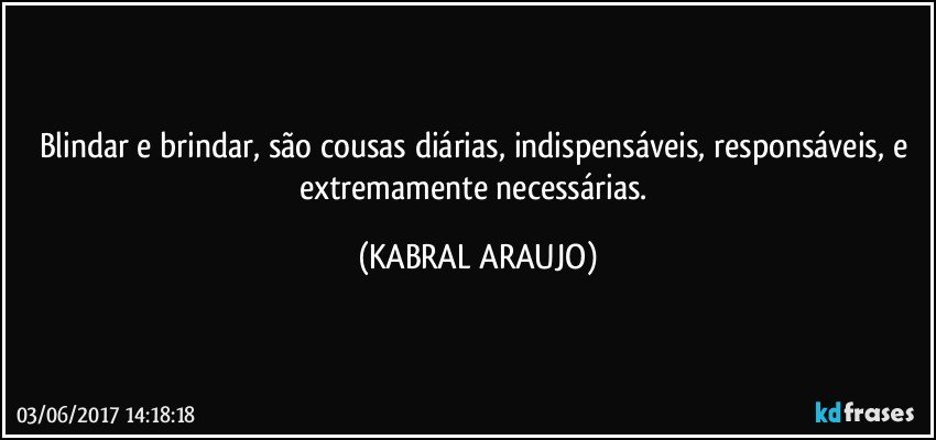 Blindar e brindar, são cousas diárias, indispensáveis, responsáveis, e extremamente necessárias. (KABRAL ARAUJO)