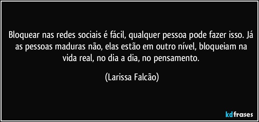 Bloquear nas redes sociais é fácil, qualquer pessoa pode fazer isso. Já as pessoas maduras não, elas estão em outro nível, bloqueiam na vida real, no dia a dia, no pensamento. (Larissa Falcão)