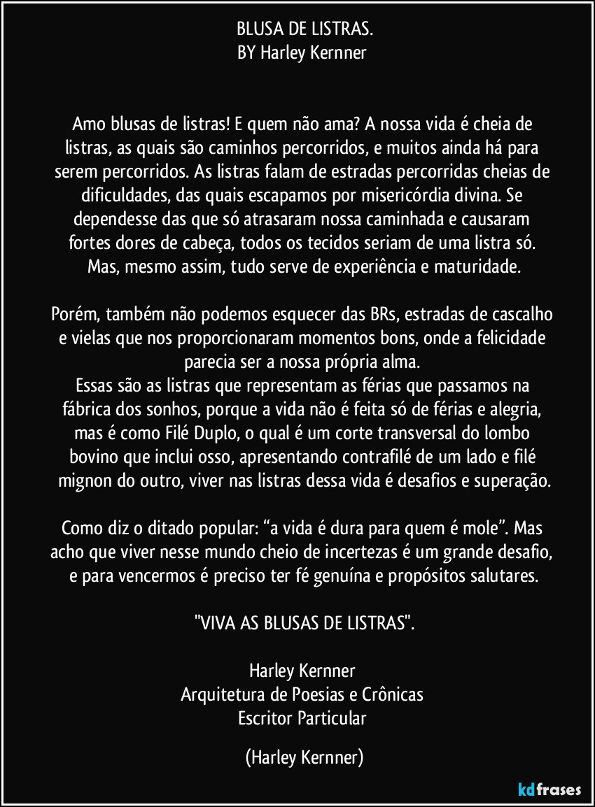 BLUSA DE LISTRAS.
BY Harley Kernner 


Amo blusas de listras! E quem não ama? A nossa vida é cheia de listras, as quais são caminhos percorridos, e muitos ainda há para serem percorridos. As listras falam de estradas percorridas cheias de dificuldades, das quais escapamos por misericórdia divina. Se dependesse das que só atrasaram nossa caminhada e causaram fortes dores de cabeça, todos os tecidos seriam de uma listra só. Mas, mesmo assim, tudo serve de experiência e maturidade.

Porém, também não podemos esquecer das BRs, estradas de cascalho e vielas que nos proporcionaram momentos bons, onde a felicidade parecia ser a nossa própria alma. 
Essas são as listras que representam as férias que passamos na fábrica dos sonhos, porque a vida não é feita só de férias e alegria, mas é como Filé Duplo, o qual é um corte transversal do lombo bovino que inclui osso, apresentando contrafilé de um lado e filé mignon do outro, viver nas listras dessa vida é desafios e superação.

Como diz o ditado popular: “a vida é dura para quem é mole”. Mas acho que viver nesse mundo cheio de incertezas é um grande desafio, e para vencermos é preciso ter fé genuína e propósitos salutares.

"VIVA AS BLUSAS DE LISTRAS".

Harley Kernner 
Arquitetura de Poesias e Crônicas 
Escritor Particular (Harley Kernner)