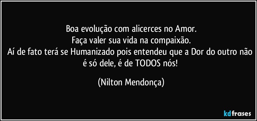 Boa evolução com alicerces no Amor.
Faça valer sua vida na compaixão.
Aí de fato terá se Humanizado pois entendeu que a Dor do outro não é só dele, é de TODOS nós! (Nilton Mendonça)