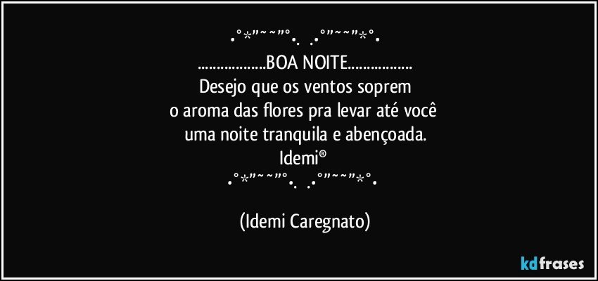 ✫✫•°*”˜˜”°•.✫✫.•°”˜˜”*°•✫✫
...BOA NOITE...
Desejo que os ventos soprem
o aroma das flores pra levar até você 
uma noite tranquila e abençoada.
Idemi® 
✫✫•°*”˜˜”°•.✫✫.•°”˜˜”*°•✫✫ (Idemi Caregnato)