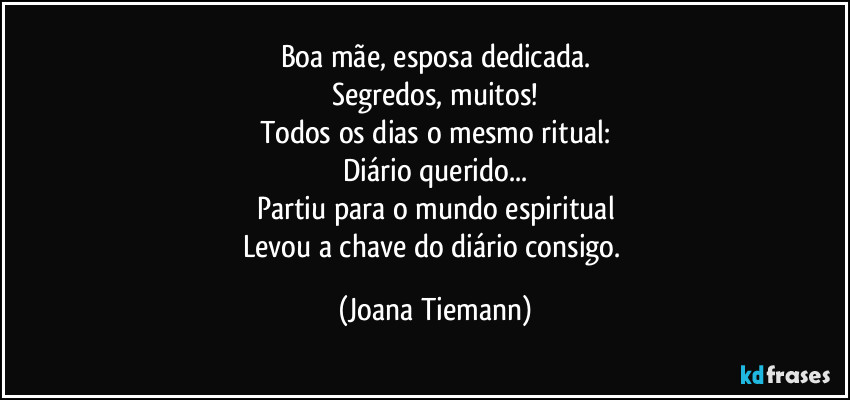 Boa mãe, esposa dedicada.
Segredos, muitos!
Todos os dias o mesmo ritual:
Diário querido...
Partiu para o mundo espiritual
Levou a chave do diário consigo. (Joana Tiemann)