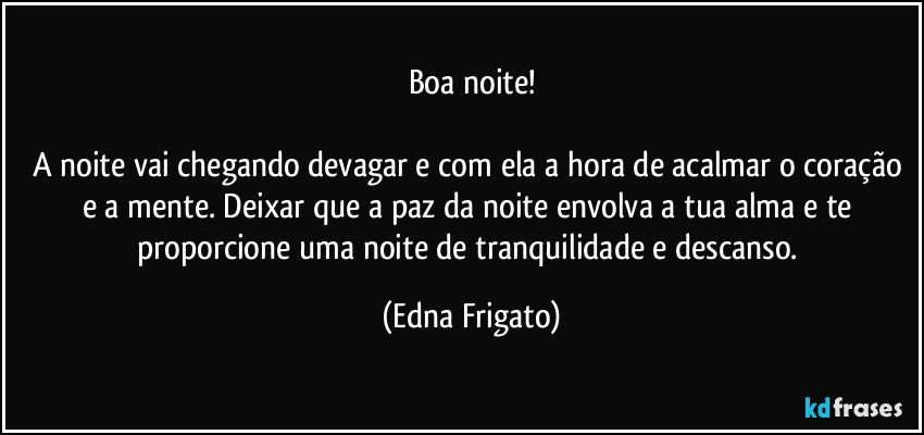 Boa noite!

A noite vai chegando devagar e com ela a hora  de acalmar o coração e a mente. Deixar que a paz da noite envolva a tua alma e te proporcione uma noite de tranquilidade e descanso. (Edna Frigato)