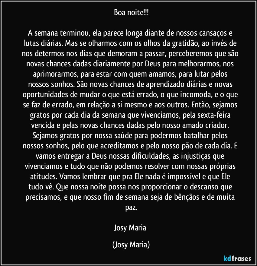 Boa noite!!!

A semana terminou, ela parece longa diante de nossos cansaços e lutas diárias. Mas se olharmos com os olhos da gratidão, ao invés de nos determos nos dias que demoram a passar, perceberemos que são novas chances dadas diariamente por Deus para melhorarmos, nos aprimorarmos, para estar com quem amamos, para lutar pelos nossos sonhos. São novas chances de aprendizado diárias e novas oportunidades de mudar o que está errado, o que incomoda, e o que se faz de errado, em relação a si mesmo e aos outros. Então, sejamos gratos por cada dia da semana que vivenciamos, pela sexta-feira vencida e pelas novas chances dadas pelo nosso amado criador. Sejamos gratos por nossa saúde para podermos batalhar pelos nossos sonhos, pelo que acreditamos e pelo nosso pão de cada dia. E vamos entregar a Deus nossas dificuldades, as injustiças que vivenciamos e tudo que não podemos resolver com nossas próprias atitudes. Vamos lembrar que pra Ele nada é impossível e que Ele tudo vê. Que nossa noite possa nos proporcionar o descanso que precisamos, e que nosso fim de semana seja de bênçãos e de muita paz.

Josy Maria (Josy Maria)