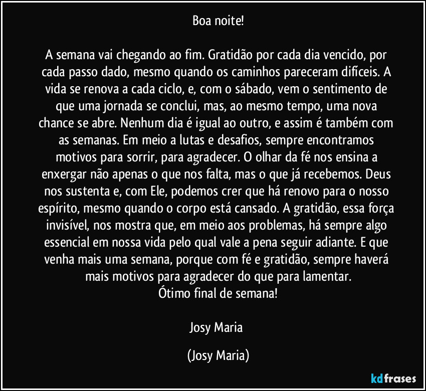 Boa noite!

A semana vai chegando ao fim. Gratidão por cada dia vencido, por cada passo dado, mesmo quando os caminhos pareceram difíceis. A vida se renova a cada ciclo, e, com o sábado, vem o sentimento de que uma jornada se conclui, mas, ao mesmo tempo, uma nova chance se abre. Nenhum dia é igual ao outro, e assim é também com as semanas. Em meio a lutas e desafios, sempre encontramos motivos para sorrir, para agradecer. O olhar da fé nos ensina a enxergar não apenas o que nos falta, mas o que já recebemos. Deus nos sustenta e, com Ele, podemos crer que há renovo para o nosso espírito, mesmo quando o corpo está cansado. A gratidão, essa força invisível, nos mostra que, em meio aos problemas, há sempre algo essencial em nossa vida pelo qual vale a pena seguir adiante. E que venha mais uma semana, porque com fé e gratidão, sempre haverá mais motivos para agradecer do que para lamentar.
Ótimo final de semana!

Josy Maria (Josy Maria)