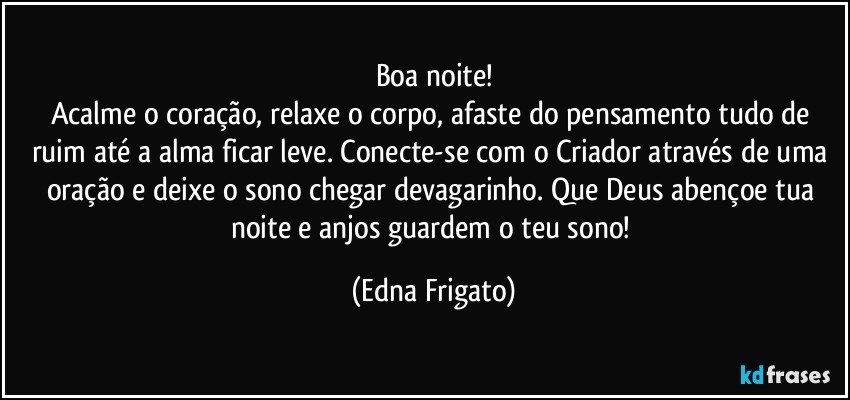 Boa noite!
Acalme o coração, relaxe o corpo, afaste do pensamento tudo de ruim até a alma ficar leve. Conecte-se com o Criador através de uma oração e deixe o sono chegar devagarinho. Que Deus abençoe tua noite e anjos guardem o teu sono! (Edna Frigato)