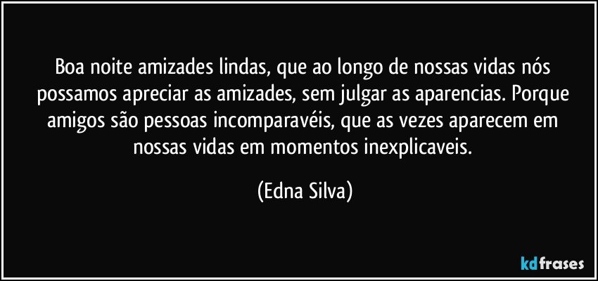 Boa noite amizades lindas, que ao longo de nossas vidas nós possamos apreciar as amizades, sem julgar as aparencias. Porque amigos são pessoas incomparavéis, que as vezes aparecem em nossas vidas em momentos inexplicaveis. (Edna Silva)