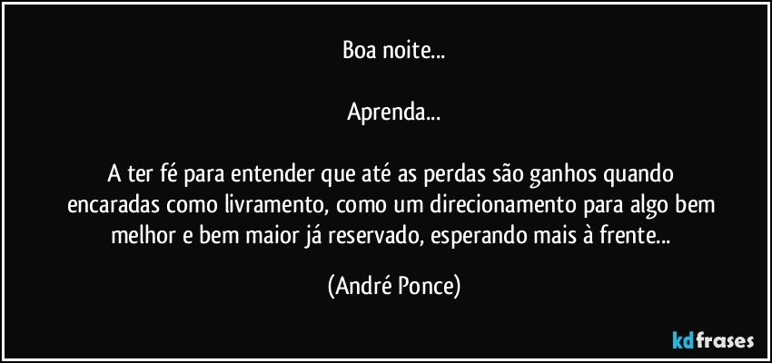 Boa noite...

Aprenda...

A ter fé para entender que até as perdas são ganhos quando encaradas como livramento, como um direcionamento para algo bem melhor e bem maior já reservado, esperando mais à frente... (André Ponce)