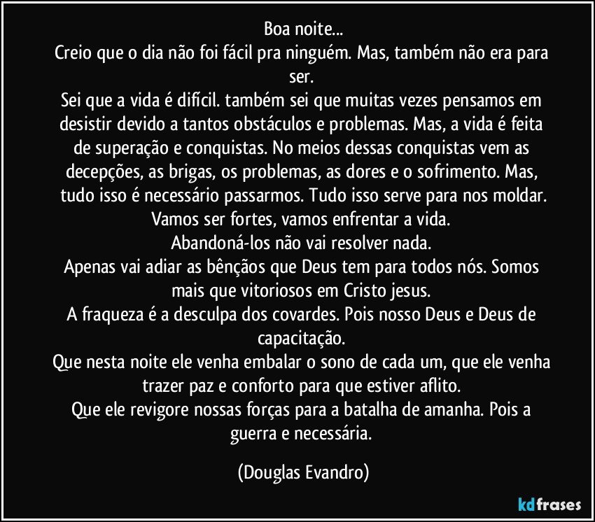 Boa noite...
Creio que o dia não foi fácil pra ninguém. Mas, também não era para ser. 
Sei que a vida é difícil. também sei que muitas vezes pensamos em desistir devido a tantos obstáculos e problemas. Mas, a vida é feita de superação e conquistas. No meios dessas conquistas vem as decepções, as brigas, os problemas, as dores e o sofrimento. Mas, tudo isso é necessário passarmos. Tudo isso serve para nos moldar.
Vamos ser fortes, vamos enfrentar a vida. 
Abandoná-los não vai resolver nada. 
Apenas vai adiar as bênçãos que Deus tem para todos nós. Somos mais que vitoriosos em Cristo jesus. 
A fraqueza é a desculpa dos covardes. Pois nosso Deus e Deus de capacitação. 
Que nesta noite ele venha embalar o sono de cada um, que ele venha trazer paz e conforto para que estiver aflito. 
Que ele revigore nossas forças para a batalha de amanha. Pois a guerra e necessária. (Douglas Evandro)