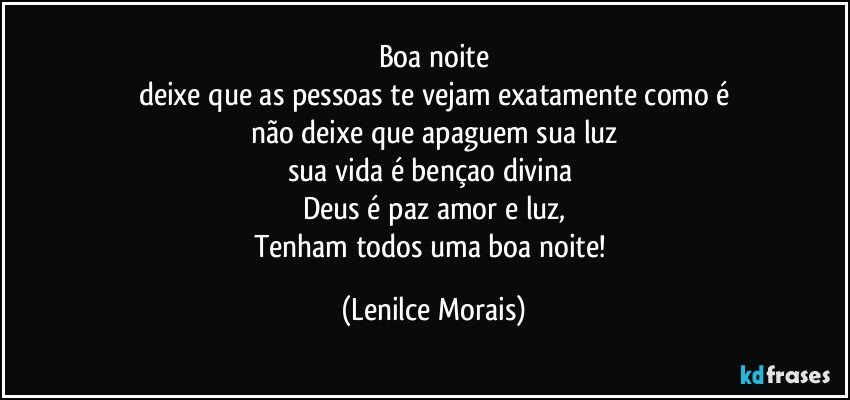 boa noite
deixe que as pessoas te vejam exatamente como é
não deixe que apaguem sua luz
sua vida é bençao divina 
Deus é paz amor e luz,
Tenham todos uma boa noite! (Lenilce Morais)