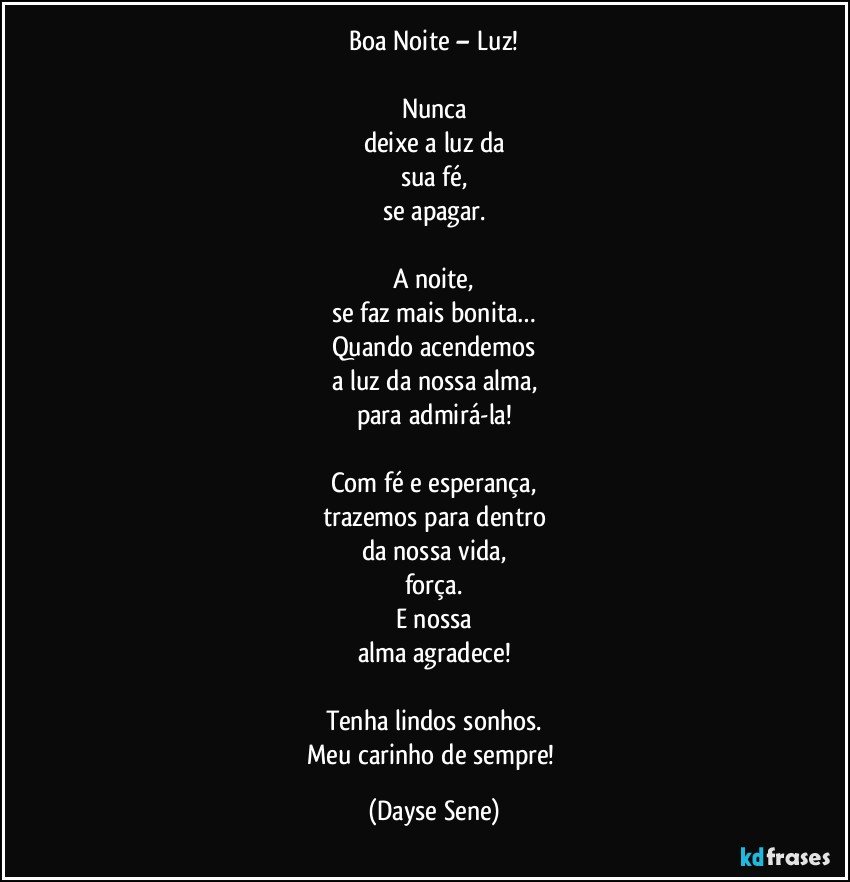 Boa Noite – Luz!

Nunca
deixe a luz da
sua fé,
se apagar.

A noite,
se faz mais bonita…
Quando acendemos
a luz da nossa alma,
para admirá-la!

Com fé e esperança,
trazemos para dentro
da nossa vida,
força.
E nossa
alma agradece!

Tenha lindos sonhos.
Meu carinho de sempre! (Dayse Sene)