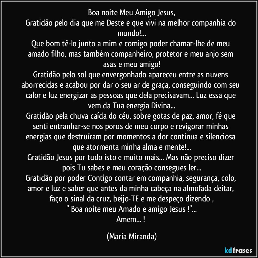 Boa noite Meu Amigo Jesus,
Gratidão pelo dia que me Deste e que vivi na melhor companhia do mundo!...
Que bom tê-lo junto a mim e comigo poder chamar-lhe de meu amado filho, mas também companheiro, protetor e meu anjo sem asas e meu amigo!
Gratidão pelo sol que envergonhado apareceu entre as nuvens aborrecidas e acabou por dar o seu ar de graça, conseguindo com seu calor e luz energizar as pessoas que dela precisavam... Luz essa que vem da Tua energia Divina...
Gratidão pela chuva caída do céu, sobre gotas de paz, amor, fé que senti entranhar-se nos poros de meu corpo e revigorar minhas energias que destruíram por momentos a dor contínua e silenciosa que atormenta minha alma e mente!...
Gratidão Jesus por tudo isto e muito mais... Mas não preciso dizer pois Tu sabes e meu coração consegues ler...
Gratidão por poder Contigo contar em companhia, segurança, colo, amor e luz e saber que antes da minha cabeça na almofada deitar, faço o sinal da cruz, beijo-TE e me despeço dizendo ,
" Boa noite meu Amado e amigo Jesus !"...
Amem... ! (Maria Miranda)