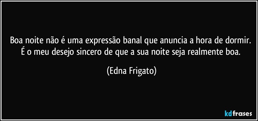 Boa noite não é uma expressão banal que anuncia a hora de dormir. É o meu desejo sincero de que a sua noite seja realmente boa. (Edna Frigato)