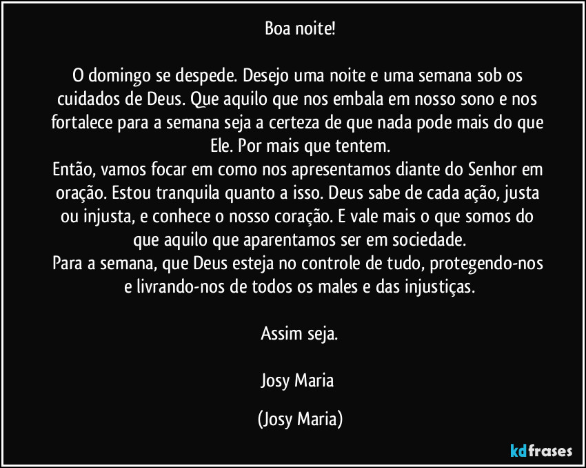 Boa noite!
O domingo se despede. Desejo uma noite e uma semana sob os cuidados de Deus. Que aquilo que nos embala em nosso sono e nos fortalece para a semana seja a certeza de que nada pode mais do que Ele. Por mais que tentem.
Então, vamos focar em como nos apresentamos diante do Senhor em oração. Estou tranquila quanto a isso. Deus sabe de cada ação, justa ou injusta, e conhece o nosso coração. E vale mais o que somos do que aquilo que aparentamos ser em sociedade.
Para a semana, que Deus esteja no controle de tudo, protegendo-nos e livrando-nos de todos os males e das injustiças.
Assim seja.
Josy Maria (Josy Maria)