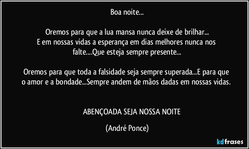 Boa noite...

Oremos para que a lua mansa nunca deixe de brilhar...
E em nossas vidas a esperança em dias melhores nunca nos falte...Que esteja sempre presente...

Oremos para que toda a falsidade seja sempre superada...E para que o amor e a bondade...Sempre andem de mãos dadas em nossas vidas. 

                     ABENÇOADA SEJA NOSSA NOITE (André Ponce)