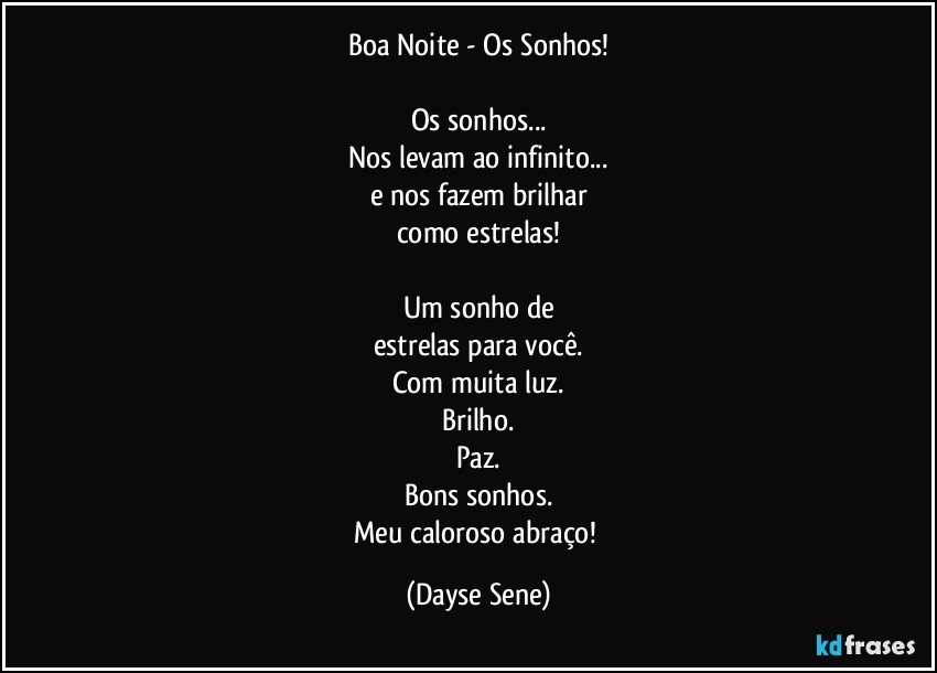 Boa Noite - Os Sonhos!

Os sonhos...
Nos levam ao infinito...
e nos fazem brilhar
como estrelas!

Um sonho de
estrelas para você.
Com muita luz.
Brilho.
Paz.
Bons sonhos.
Meu caloroso abraço! (Dayse Sene)