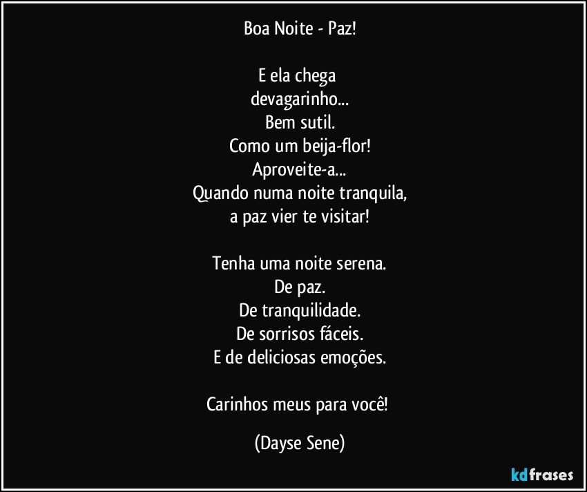 Boa Noite - Paz!

E ela chega 
devagarinho...
Bem sutil.
Como um beija-flor!
Aproveite-a...
Quando numa noite tranquila,
a paz vier te visitar!

Tenha uma noite serena.
De paz.
De tranquilidade.
De sorrisos fáceis.
E de deliciosas emoções.

Carinhos meus para você! (Dayse Sene)