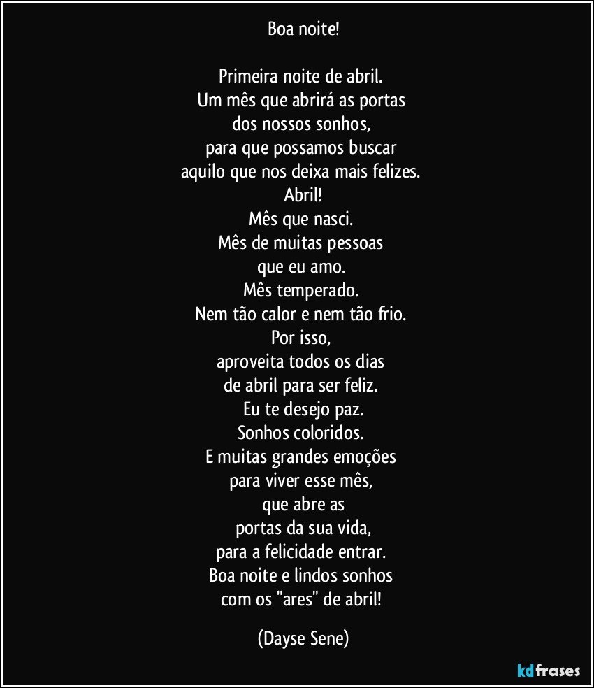 Boa noite!

Primeira noite de abril. 
Um mês que abrirá as portas 
dos nossos sonhos, 
para que possamos buscar 
aquilo que nos deixa mais felizes. 
Abril!
Mês que nasci. 
Mês de muitas pessoas 
que eu amo. 
Mês temperado. 
Nem tão calor e nem tão frio. 
Por isso, 
aproveita todos os dias 
de abril para ser feliz. 
Eu te desejo paz.
Sonhos coloridos. 
E muitas grandes emoções 
para viver esse mês, 
que abre as
portas da sua vida,
para a felicidade entrar. 
Boa noite e lindos sonhos 
com os "ares" de abril! (Dayse Sene)