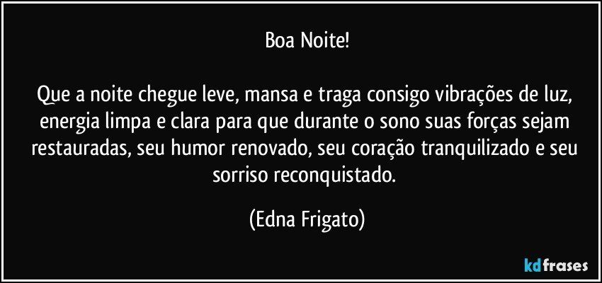 Boa Noite!

Que a noite chegue leve, mansa e traga consigo vibrações de luz, energia limpa e clara para que durante o sono suas forças sejam restauradas, seu humor renovado, seu coração tranquilizado e seu sorriso reconquistado. (Edna Frigato)