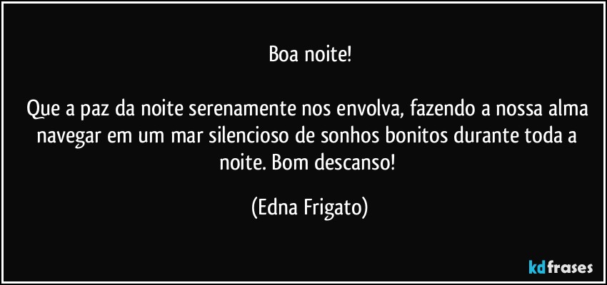 Boa noite!

Que a paz da noite serenamente nos envolva, fazendo a nossa alma navegar em um mar silencioso de sonhos bonitos durante toda a noite. Bom descanso! (Edna Frigato)