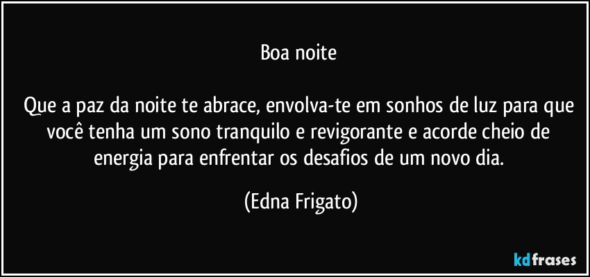 Boa noite 

Que a paz da noite te abrace, envolva-te em sonhos de luz para que você tenha um sono tranquilo e revigorante e acorde cheio de energia para enfrentar os desafios de um novo dia. (Edna Frigato)