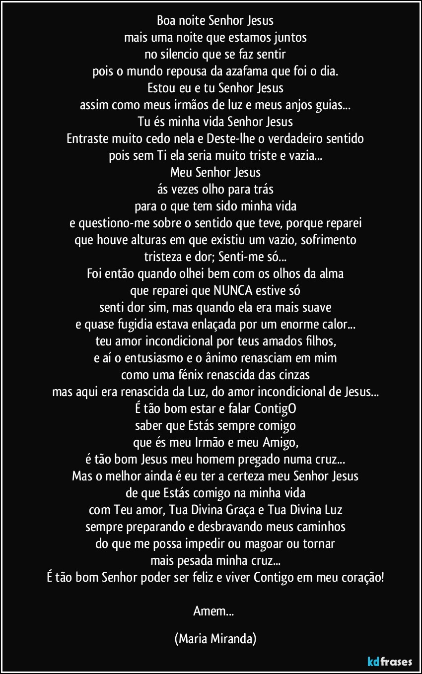 Boa noite Senhor Jesus
mais uma noite que estamos juntos
no silencio que se faz sentir
pois o mundo repousa da azafama que foi o dia.
Estou eu e tu Senhor Jesus
assim como meus irmãos de luz e meus anjos guias...
Tu és minha vida Senhor Jesus
Entraste muito cedo nela e Deste-lhe o verdadeiro sentido
pois sem Ti ela seria muito triste e vazia...
Meu Senhor Jesus
ás vezes olho para trás
para o que tem sido minha vida
e questiono-me sobre o sentido que teve, porque reparei
que houve alturas em que existiu um vazio, sofrimento
tristeza e dor; Senti-me só...
Foi então quando olhei bem com os olhos da alma
que reparei que NUNCA estive só
senti dor sim, mas quando ela era mais suave
e quase fugidia estava enlaçada por um enorme calor...
teu amor incondicional por teus amados filhos,
e aí o entusiasmo e o ânimo renasciam em mim
como uma fénix renascida das cinzas
mas aqui era renascida da Luz, do amor incondicional de Jesus...
É tão bom estar e falar ContigO
saber que Estás sempre comigo
que és meu Irmão e meu Amigo,
é tão bom Jesus meu homem pregado numa cruz...
Mas o melhor ainda é eu ter a certeza meu Senhor Jesus
de que Estás comigo na minha vida
com Teu amor, Tua Divina Graça e Tua Divina Luz
sempre preparando e desbravando meus caminhos
do que me possa impedir ou magoar ou tornar
mais pesada minha cruz...
É tão bom Senhor poder ser feliz e viver Contigo em meu coração!

Amem... (Maria Miranda)