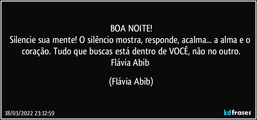 BOA NOITE!
Silencie sua mente! O silêncio mostra, responde, acalma... a alma e o coração. Tudo que buscas está dentro de VOCÊ, não no outro.
Flávia Abib (Flávia Abib)